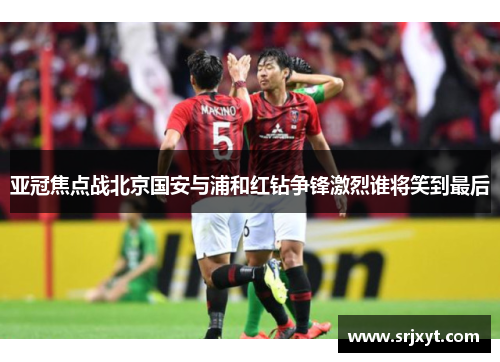 亚冠焦点战北京国安与浦和红钻争锋激烈谁将笑到最后