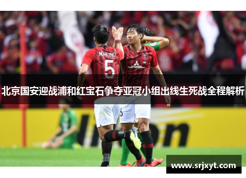 北京国安迎战浦和红宝石争夺亚冠小组出线生死战全程解析